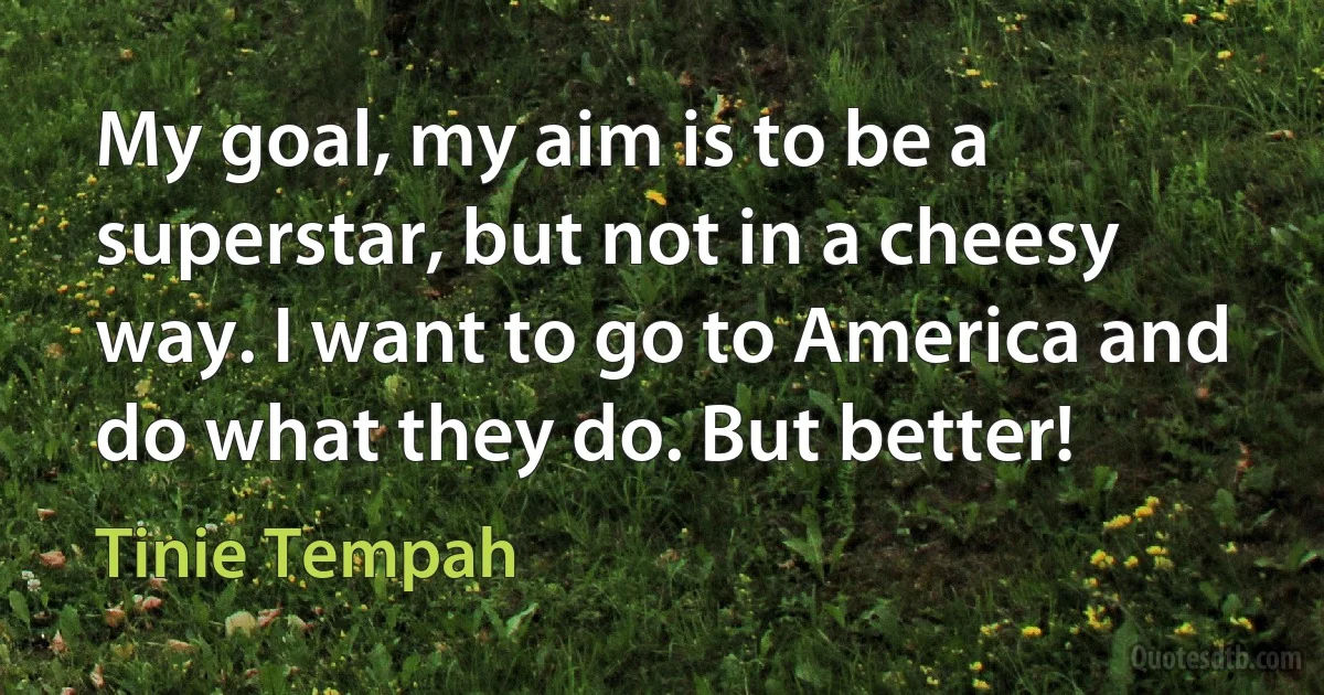 My goal, my aim is to be a superstar, but not in a cheesy way. I want to go to America and do what they do. But better! (Tinie Tempah)