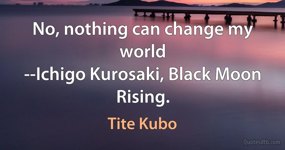 No, nothing can change my world
--Ichigo Kurosaki, Black Moon Rising. (Tite Kubo)