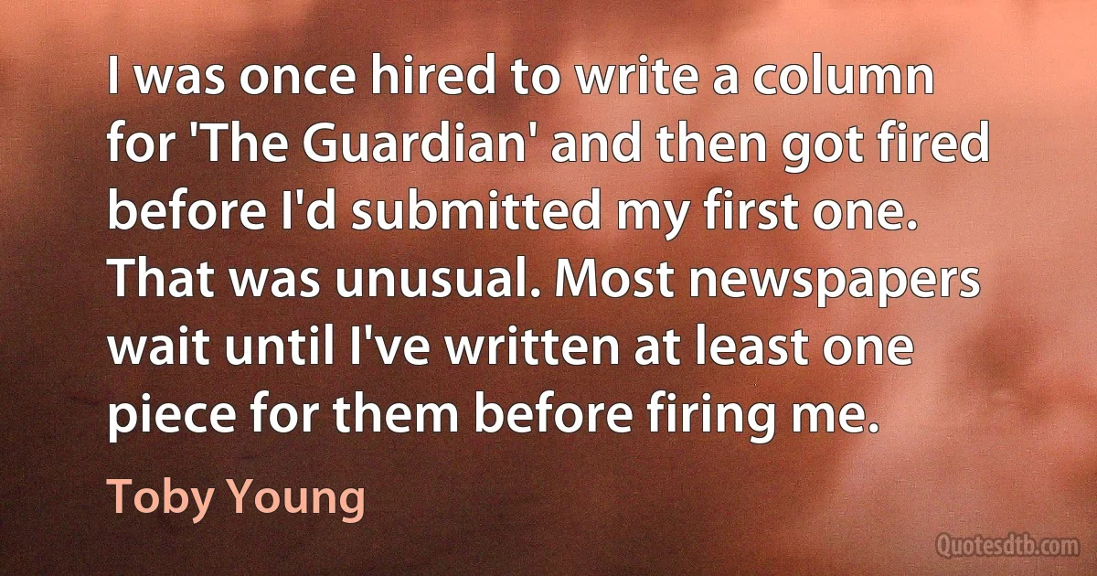 I was once hired to write a column for 'The Guardian' and then got fired before I'd submitted my first one. That was unusual. Most newspapers wait until I've written at least one piece for them before firing me. (Toby Young)