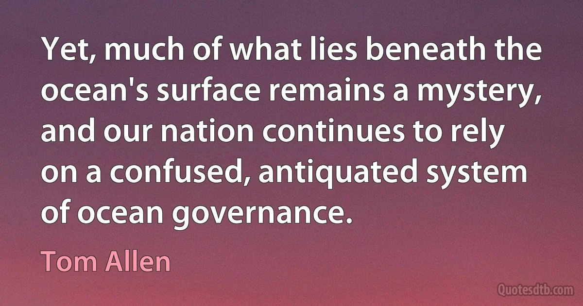 Yet, much of what lies beneath the ocean's surface remains a mystery, and our nation continues to rely on a confused, antiquated system of ocean governance. (Tom Allen)