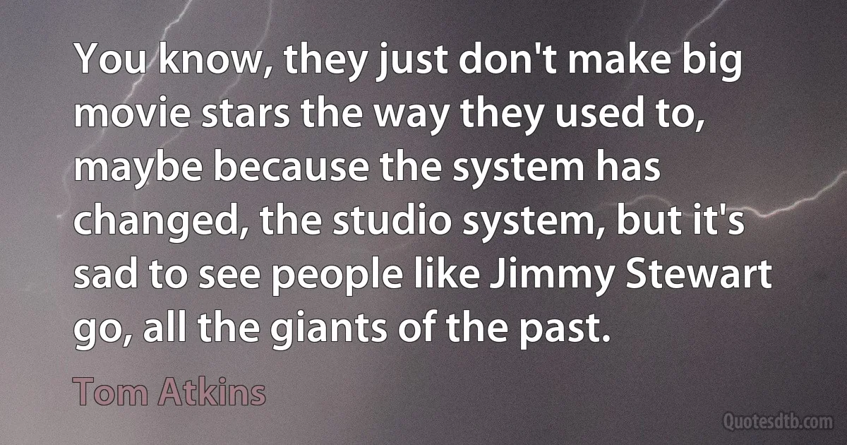 You know, they just don't make big movie stars the way they used to, maybe because the system has changed, the studio system, but it's sad to see people like Jimmy Stewart go, all the giants of the past. (Tom Atkins)