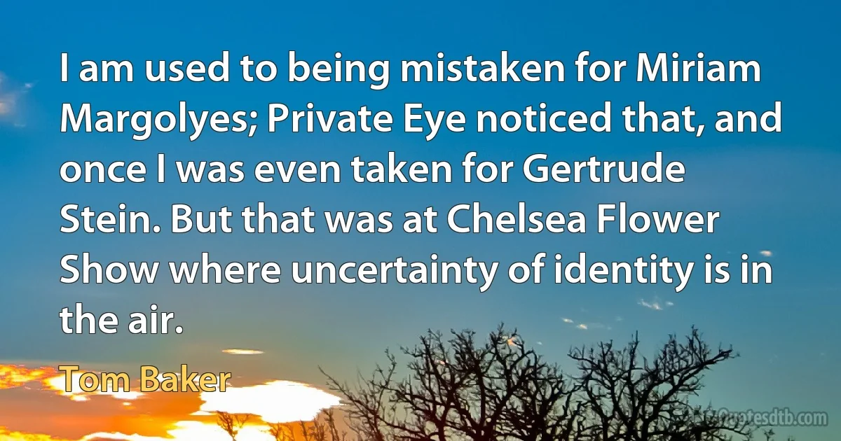 I am used to being mistaken for Miriam Margolyes; Private Eye noticed that, and once I was even taken for Gertrude Stein. But that was at Chelsea Flower Show where uncertainty of identity is in the air. (Tom Baker)