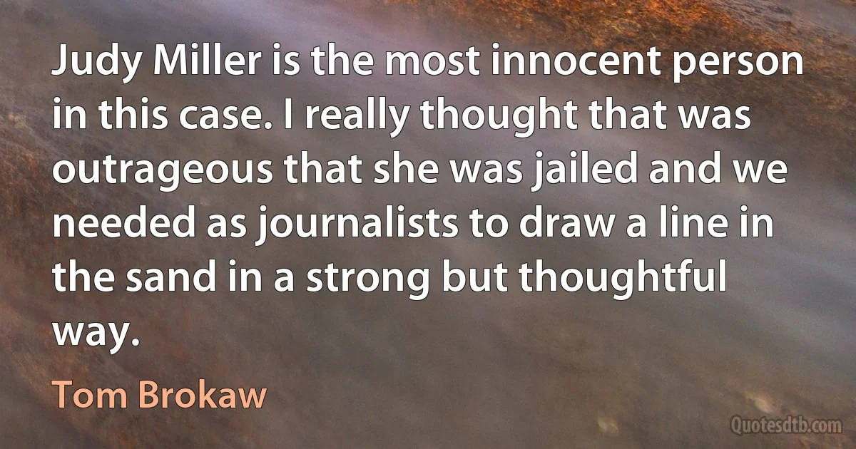 Judy Miller is the most innocent person in this case. I really thought that was outrageous that she was jailed and we needed as journalists to draw a line in the sand in a strong but thoughtful way. (Tom Brokaw)