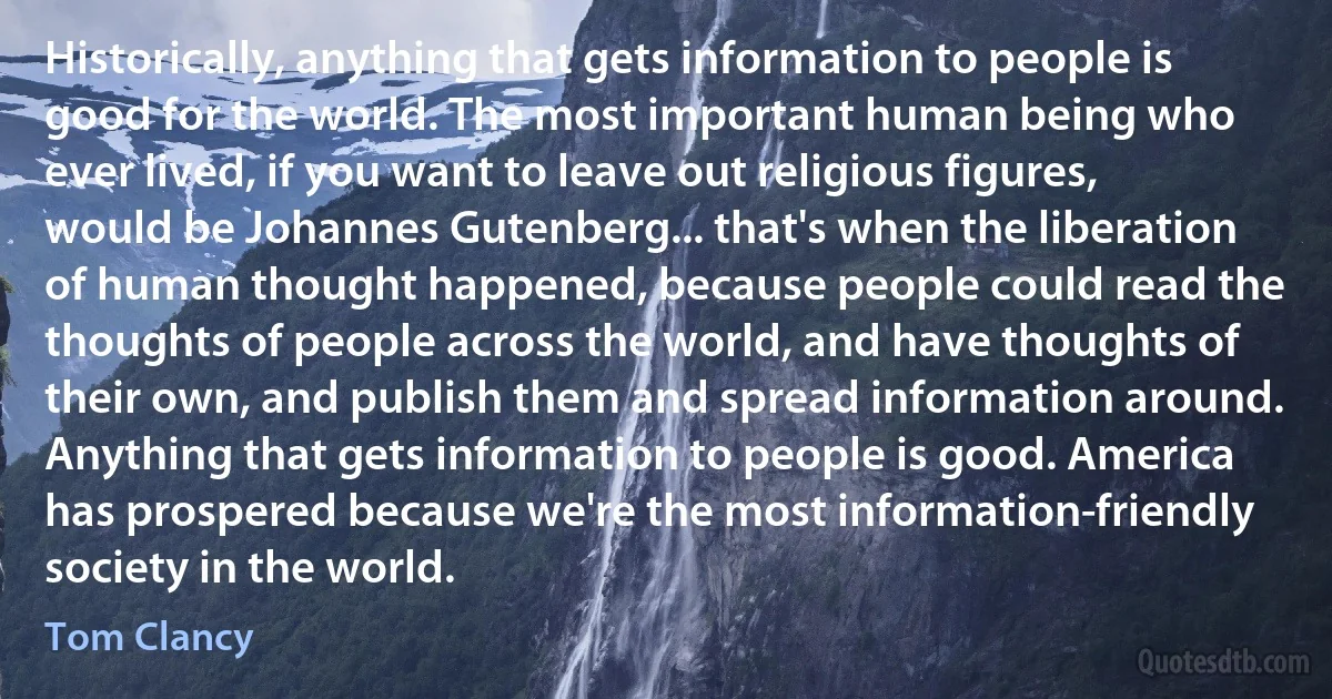 Historically, anything that gets information to people is good for the world. The most important human being who ever lived, if you want to leave out religious figures, would be Johannes Gutenberg... that's when the liberation of human thought happened, because people could read the thoughts of people across the world, and have thoughts of their own, and publish them and spread information around. Anything that gets information to people is good. America has prospered because we're the most information-friendly society in the world. (Tom Clancy)