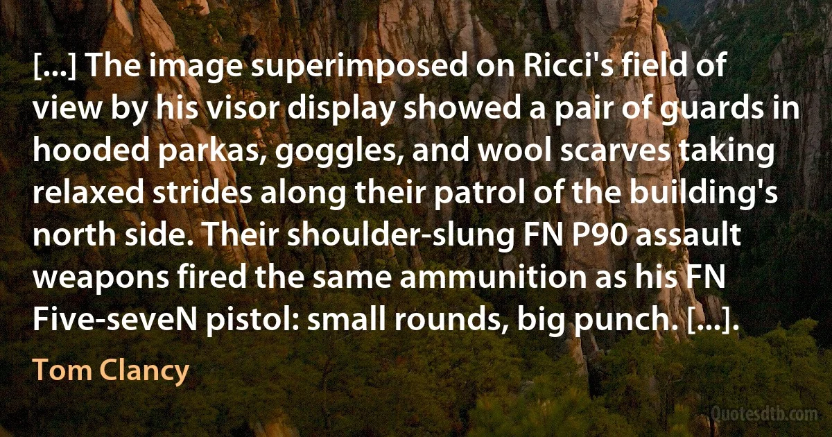 [...] The image superimposed on Ricci's field of view by his visor display showed a pair of guards in hooded parkas, goggles, and wool scarves taking relaxed strides along their patrol of the building's north side. Their shoulder-slung FN P90 assault weapons fired the same ammunition as his FN Five-seveN pistol: small rounds, big punch. [...]. (Tom Clancy)