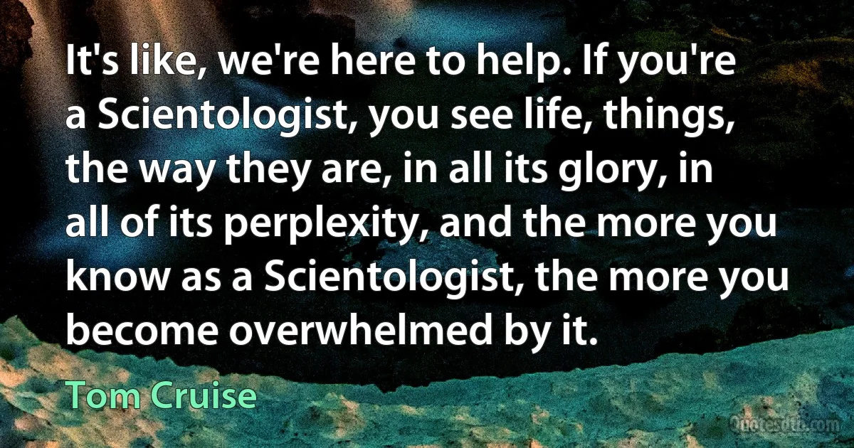 It's like, we're here to help. If you're a Scientologist, you see life, things, the way they are, in all its glory, in all of its perplexity, and the more you know as a Scientologist, the more you become overwhelmed by it. (Tom Cruise)