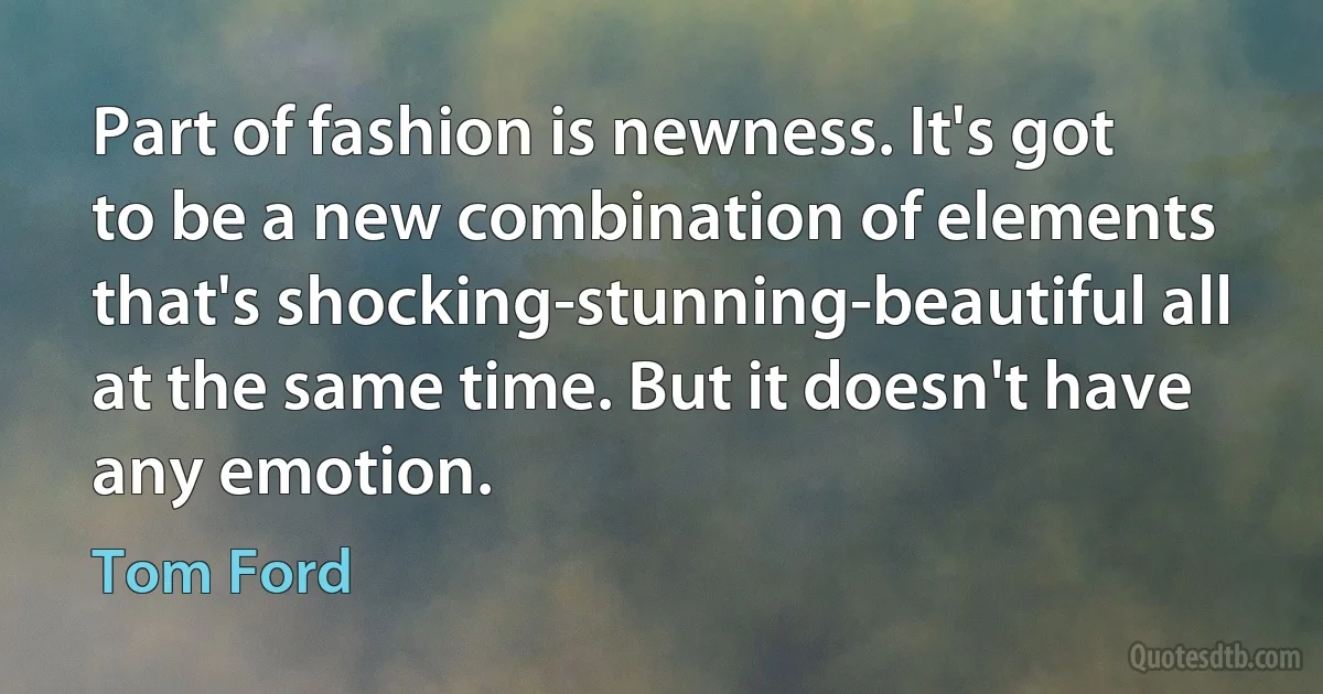 Part of fashion is newness. It's got to be a new combination of elements that's shocking-stunning-beautiful all at the same time. But it doesn't have any emotion. (Tom Ford)