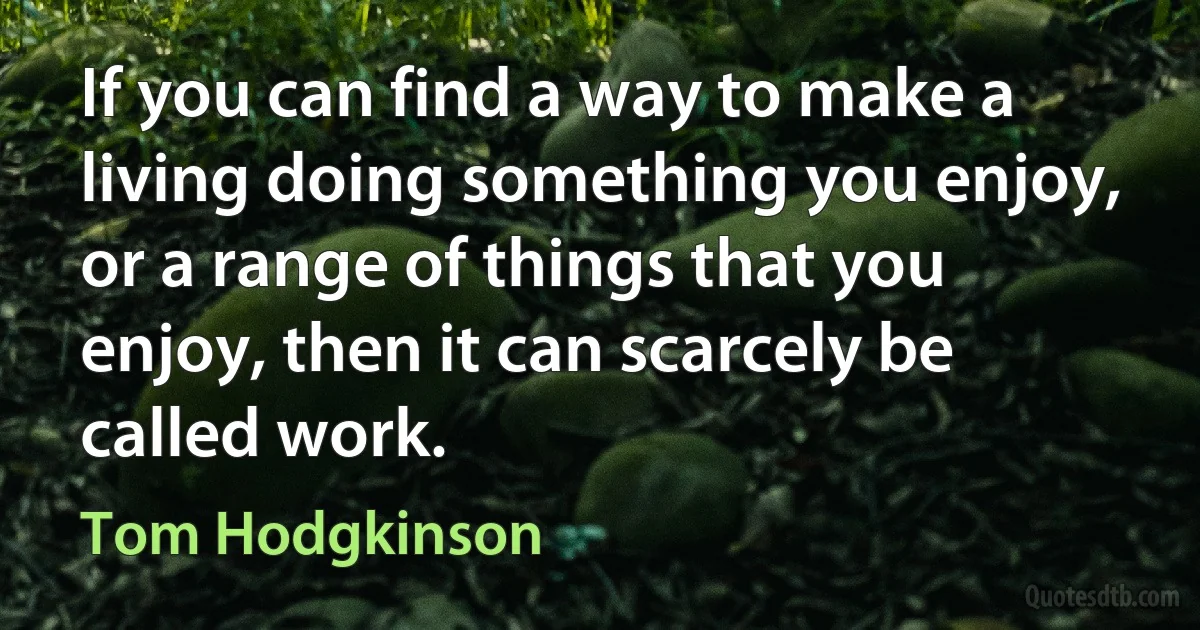 If you can find a way to make a living doing something you enjoy, or a range of things that you enjoy, then it can scarcely be called work. (Tom Hodgkinson)