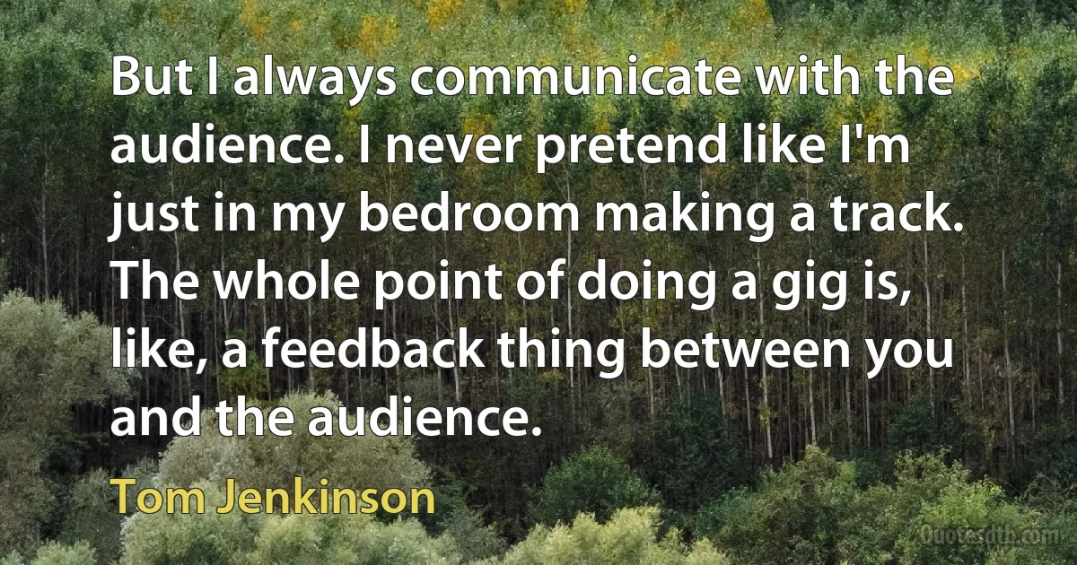 But I always communicate with the audience. I never pretend like I'm just in my bedroom making a track. The whole point of doing a gig is, like, a feedback thing between you and the audience. (Tom Jenkinson)