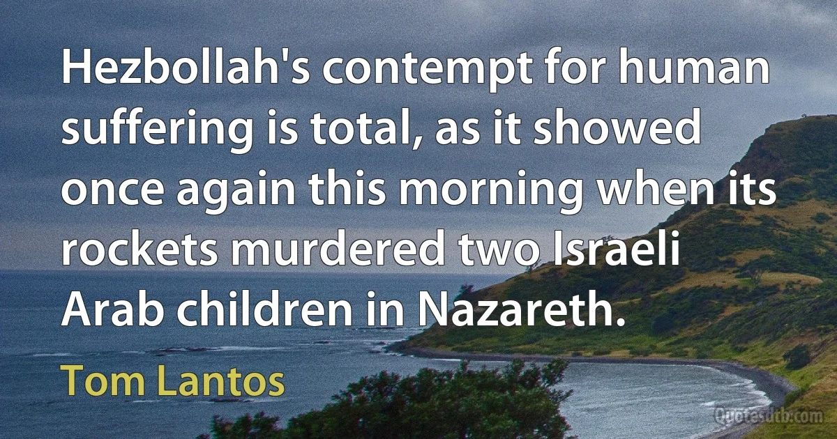 Hezbollah's contempt for human suffering is total, as it showed once again this morning when its rockets murdered two Israeli Arab children in Nazareth. (Tom Lantos)