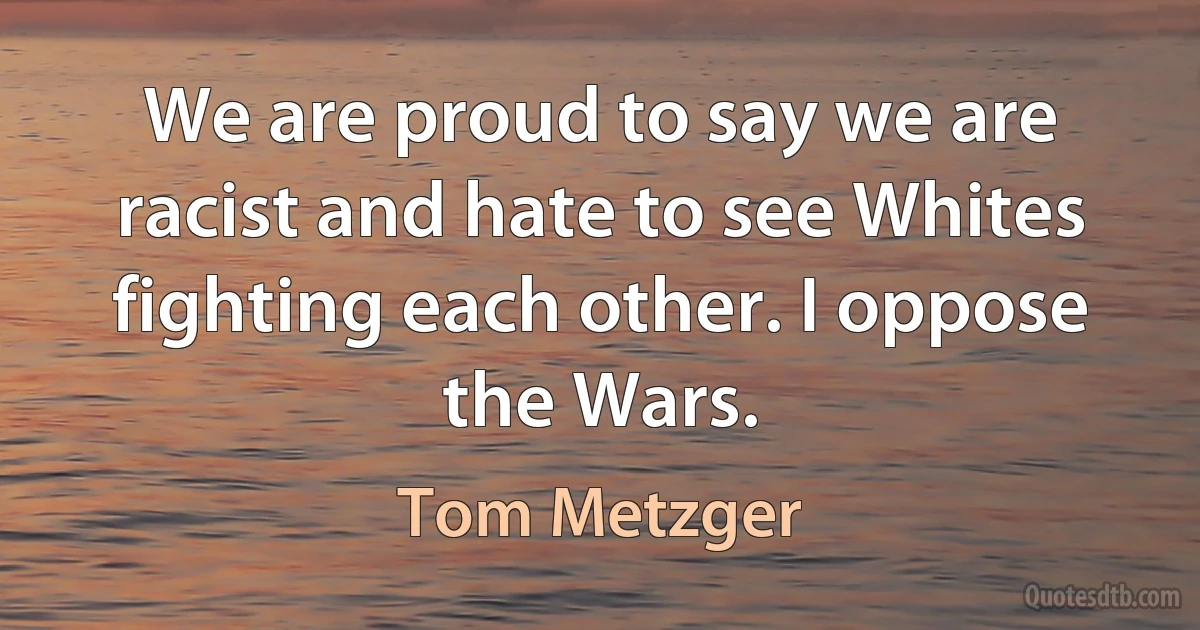 We are proud to say we are racist and hate to see Whites fighting each other. I oppose the Wars. (Tom Metzger)