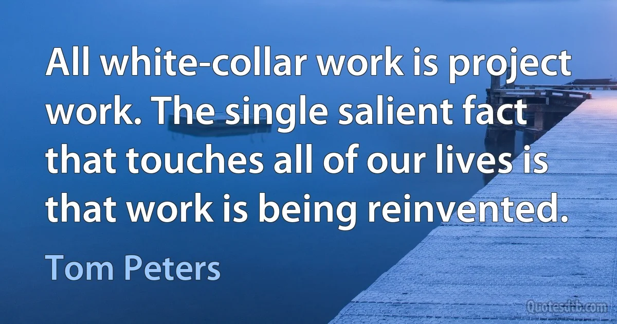 All white-collar work is project work. The single salient fact that touches all of our lives is that work is being reinvented. (Tom Peters)