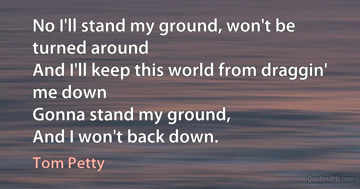 No I'll stand my ground, won't be turned around
And I'll keep this world from draggin' me down
Gonna stand my ground,
And I won't back down. (Tom Petty)