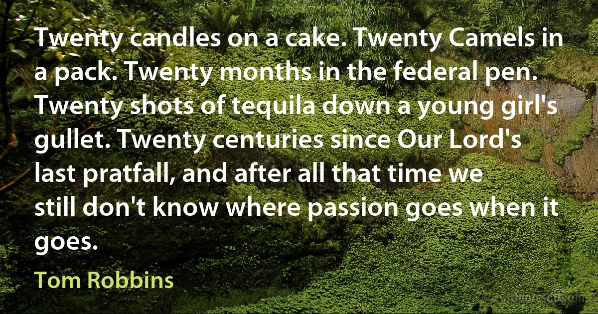 Twenty candles on a cake. Twenty Camels in a pack. Twenty months in the federal pen. Twenty shots of tequila down a young girl's gullet. Twenty centuries since Our Lord's last pratfall, and after all that time we still don't know where passion goes when it goes. (Tom Robbins)