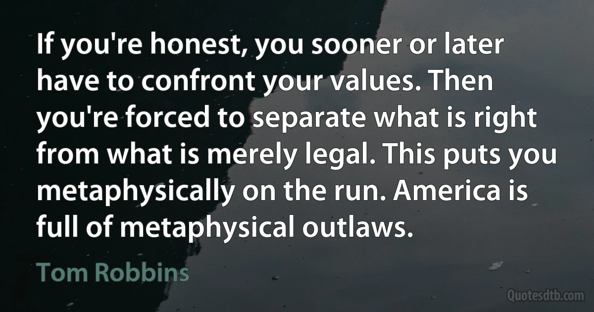 If you're honest, you sooner or later have to confront your values. Then you're forced to separate what is right from what is merely legal. This puts you metaphysically on the run. America is full of metaphysical outlaws. (Tom Robbins)