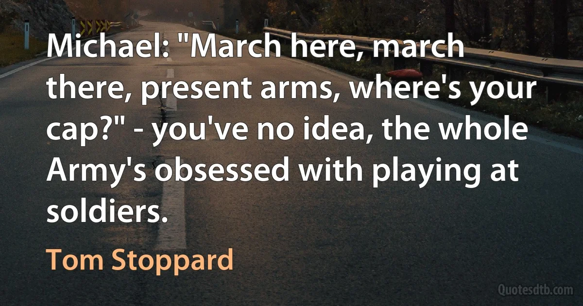 Michael: "March here, march there, present arms, where's your cap?" - you've no idea, the whole Army's obsessed with playing at soldiers. (Tom Stoppard)