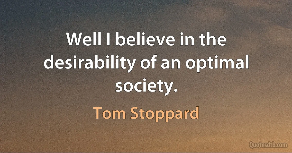 Well I believe in the desirability of an optimal society. (Tom Stoppard)