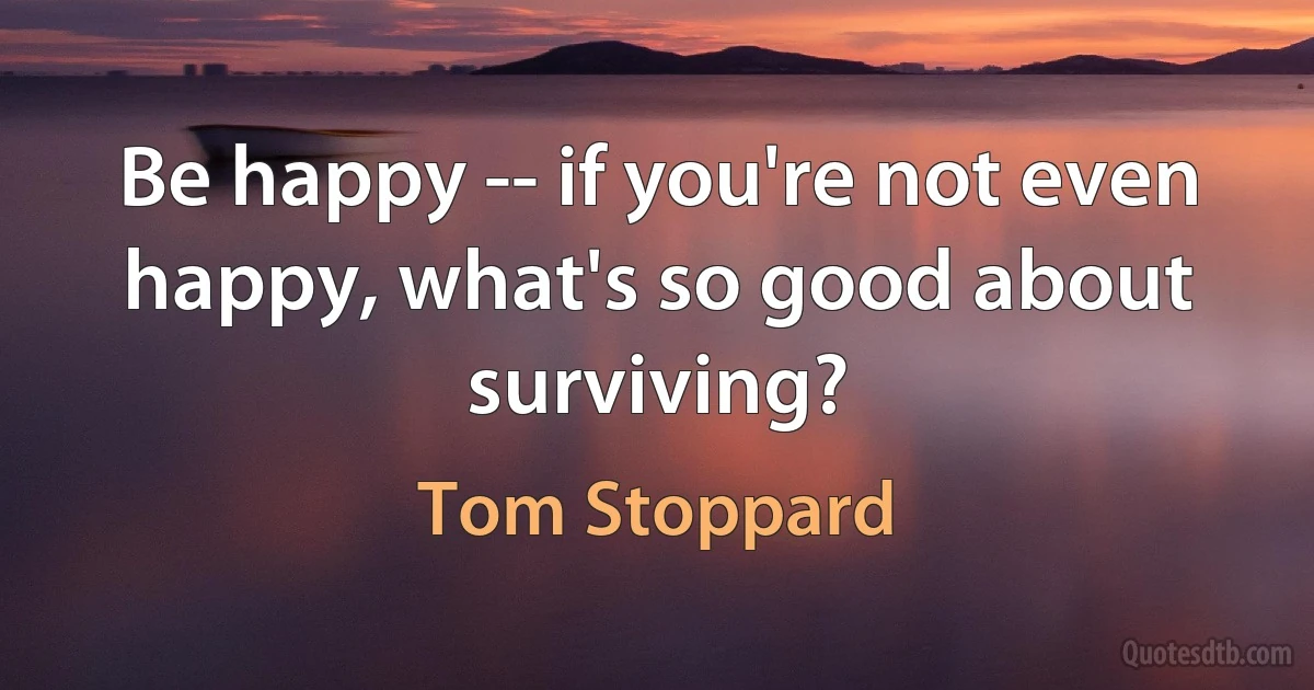 Be happy -- if you're not even happy, what's so good about surviving? (Tom Stoppard)