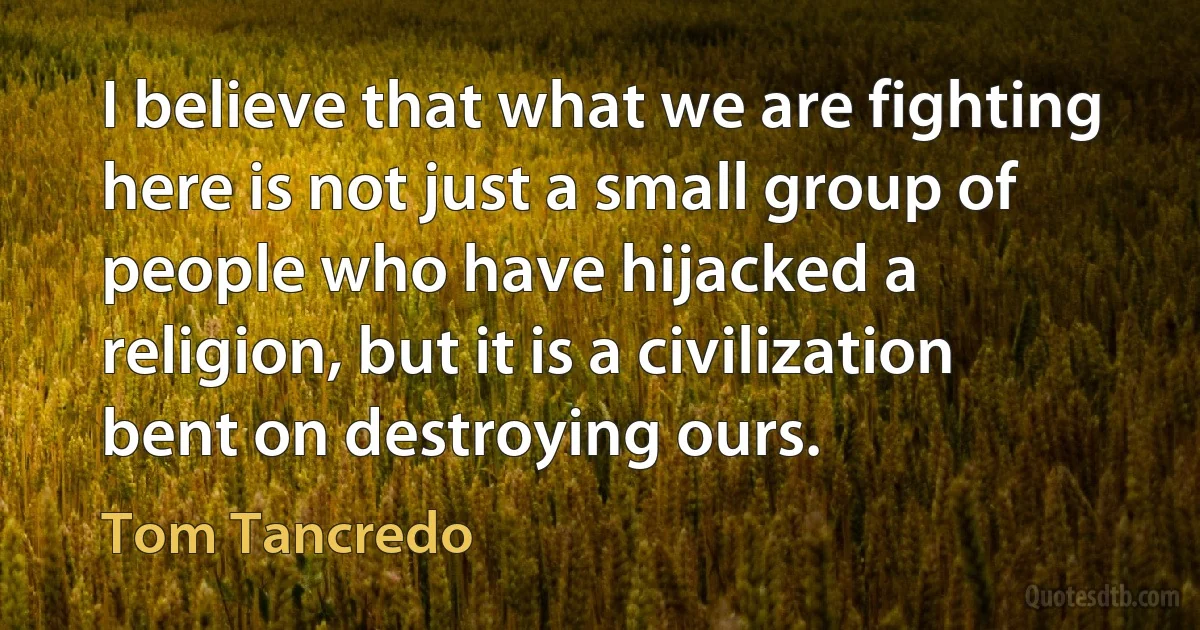 I believe that what we are fighting here is not just a small group of people who have hijacked a religion, but it is a civilization bent on destroying ours. (Tom Tancredo)