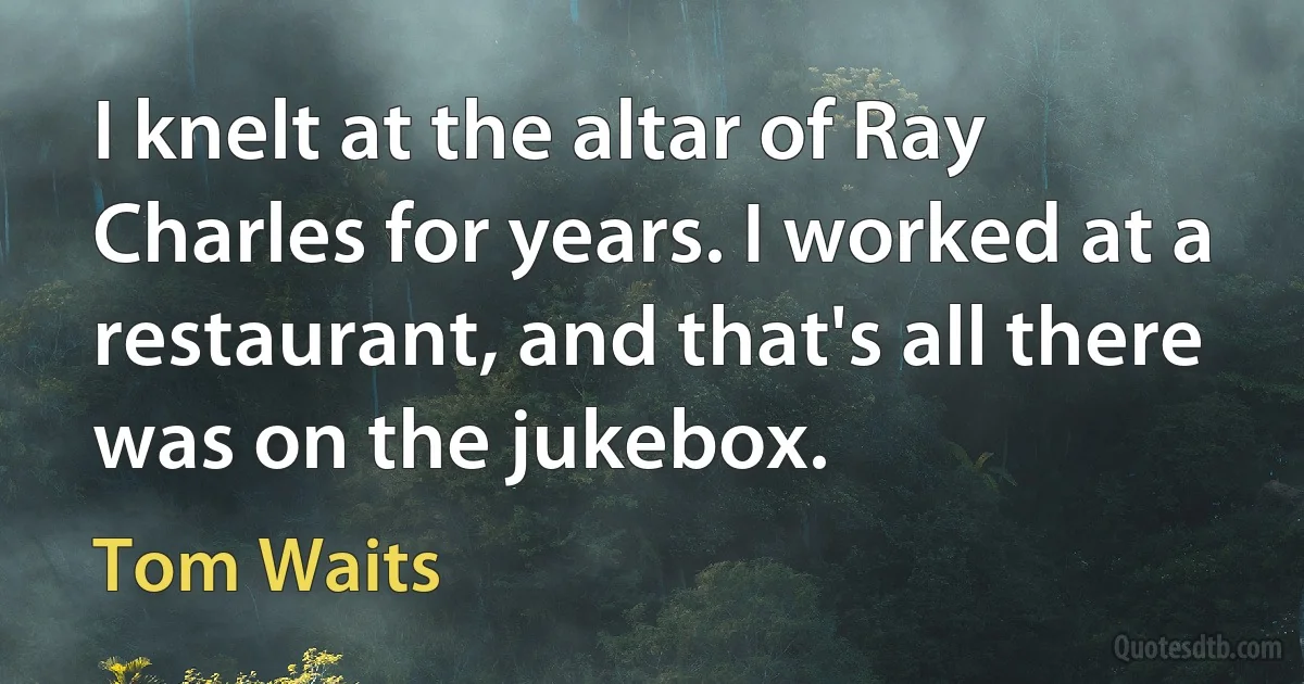 I knelt at the altar of Ray Charles for years. I worked at a restaurant, and that's all there was on the jukebox. (Tom Waits)