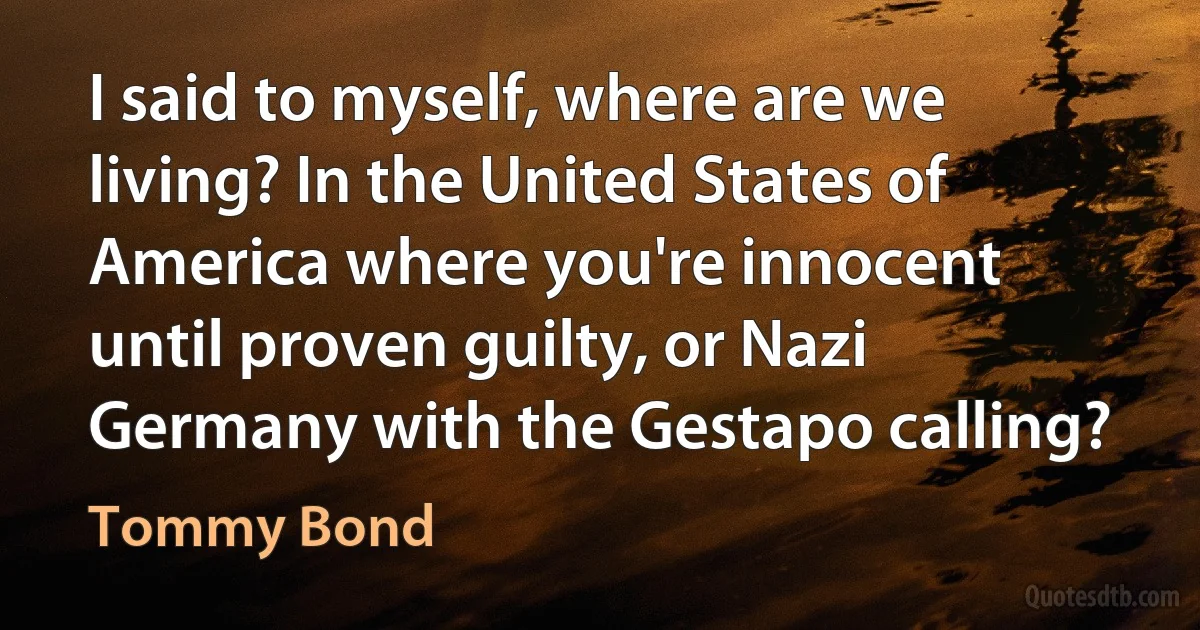 I said to myself, where are we living? In the United States of America where you're innocent until proven guilty, or Nazi Germany with the Gestapo calling? (Tommy Bond)