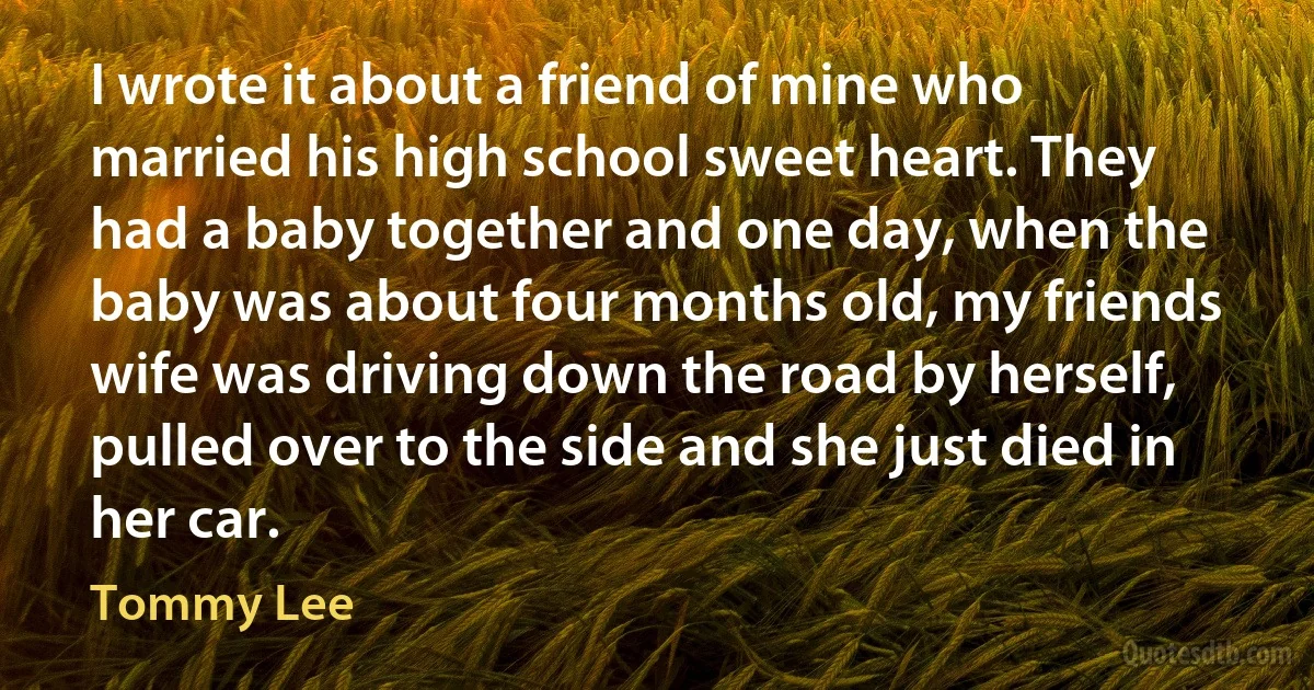 I wrote it about a friend of mine who married his high school sweet heart. They had a baby together and one day, when the baby was about four months old, my friends wife was driving down the road by herself, pulled over to the side and she just died in her car. (Tommy Lee)