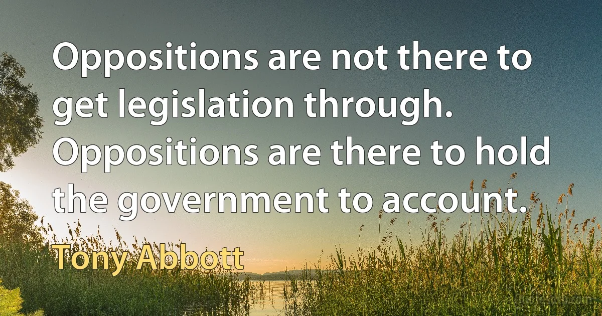 Oppositions are not there to get legislation through. Oppositions are there to hold the government to account. (Tony Abbott)