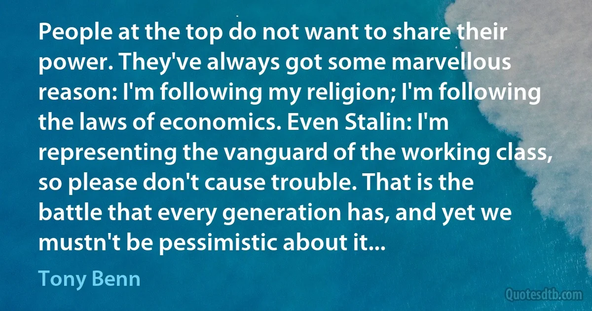 People at the top do not want to share their power. They've always got some marvellous reason: I'm following my religion; I'm following the laws of economics. Even Stalin: I'm representing the vanguard of the working class, so please don't cause trouble. That is the battle that every generation has, and yet we mustn't be pessimistic about it... (Tony Benn)