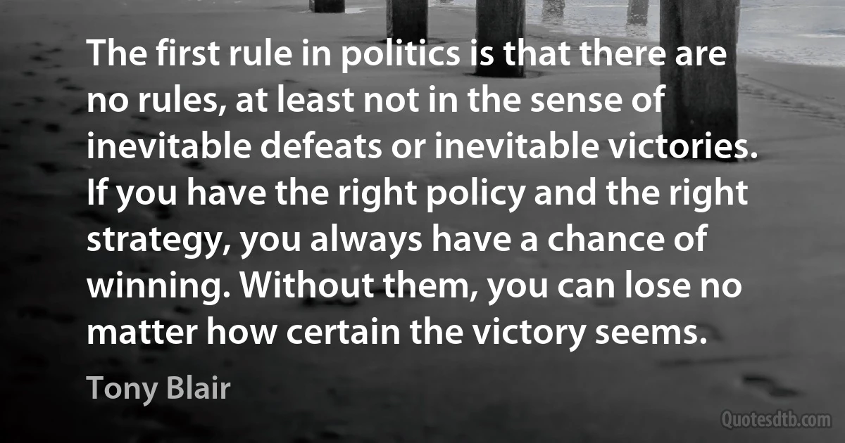 The first rule in politics is that there are no rules, at least not in the sense of inevitable defeats or inevitable victories. If you have the right policy and the right strategy, you always have a chance of winning. Without them, you can lose no matter how certain the victory seems. (Tony Blair)