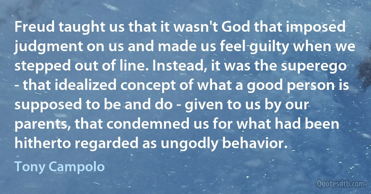 Freud taught us that it wasn't God that imposed judgment on us and made us feel guilty when we stepped out of line. Instead, it was the superego - that idealized concept of what a good person is supposed to be and do - given to us by our parents, that condemned us for what had been hitherto regarded as ungodly behavior. (Tony Campolo)