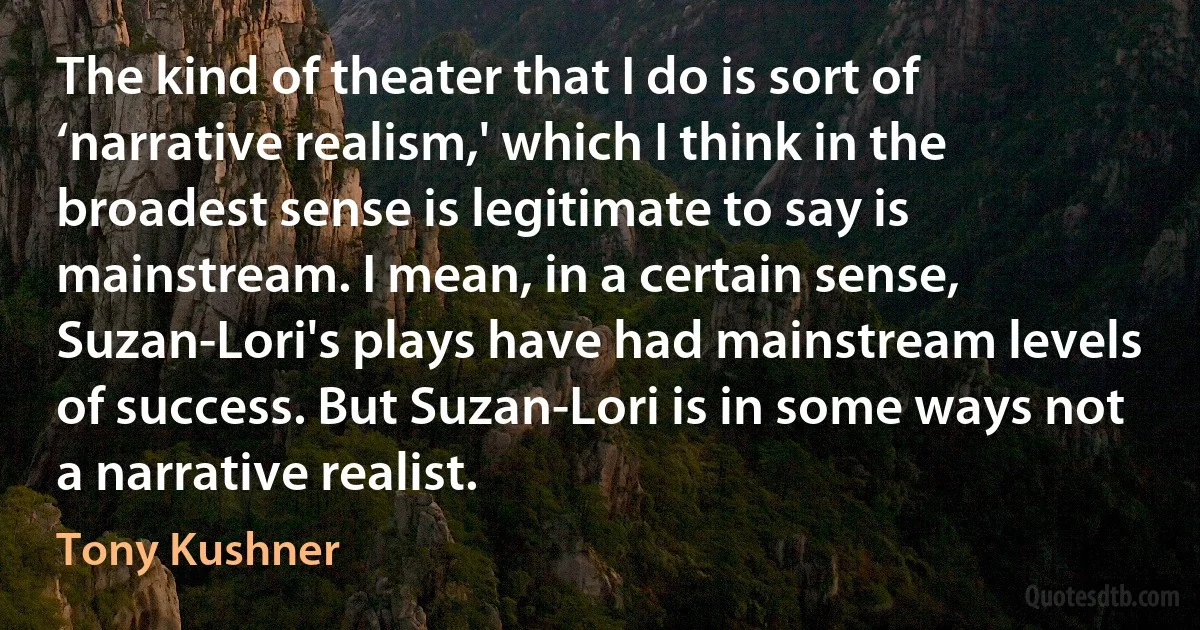 The kind of theater that I do is sort of ‘narrative realism,' which I think in the broadest sense is legitimate to say is mainstream. I mean, in a certain sense, Suzan-Lori's plays have had mainstream levels of success. But Suzan-Lori is in some ways not a narrative realist. (Tony Kushner)