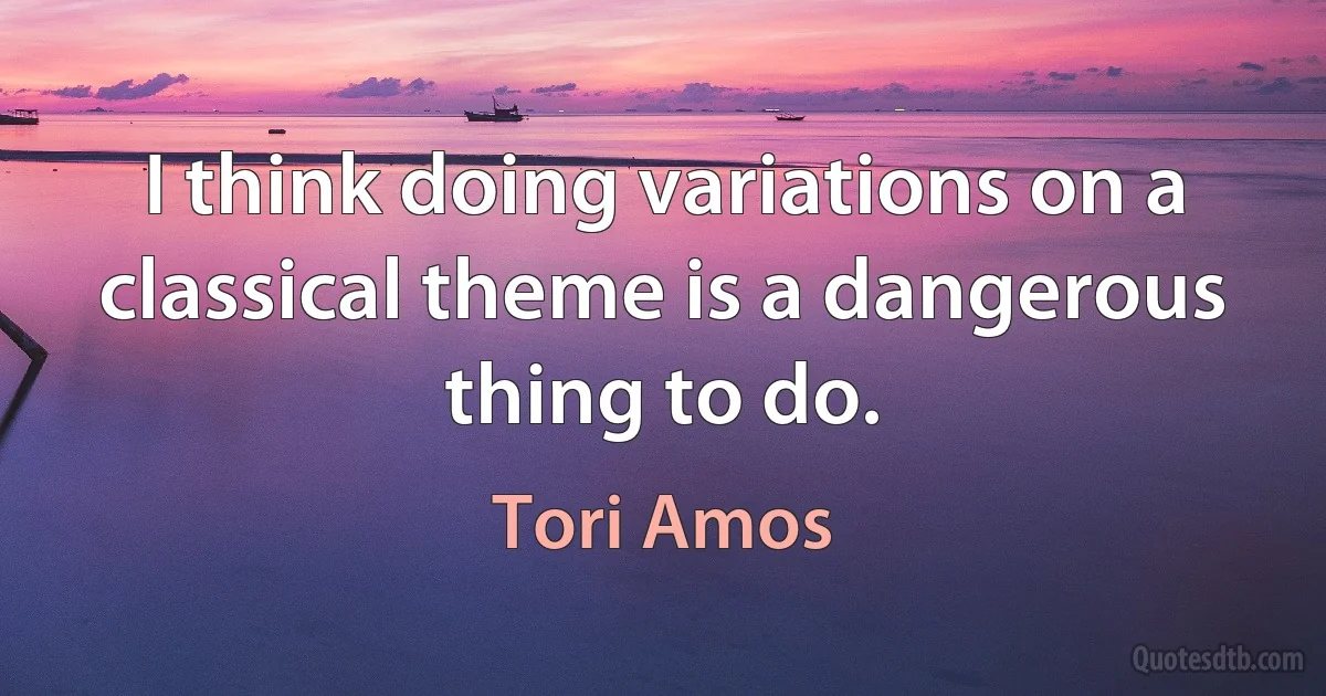 I think doing variations on a classical theme is a dangerous thing to do. (Tori Amos)