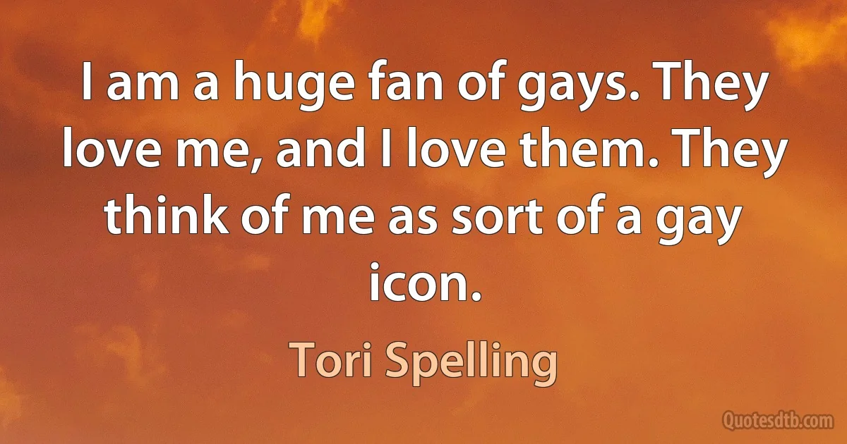 I am a huge fan of gays. They love me, and I love them. They think of me as sort of a gay icon. (Tori Spelling)