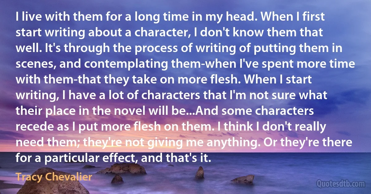 I live with them for a long time in my head. When I first start writing about a character, I don't know them that well. It's through the process of writing of putting them in scenes, and contemplating them-when I've spent more time with them-that they take on more flesh. When I start writing, I have a lot of characters that I'm not sure what their place in the novel will be...And some characters recede as I put more flesh on them. I think I don't really need them; they're not giving me anything. Or they're there for a particular effect, and that's it. (Tracy Chevalier)