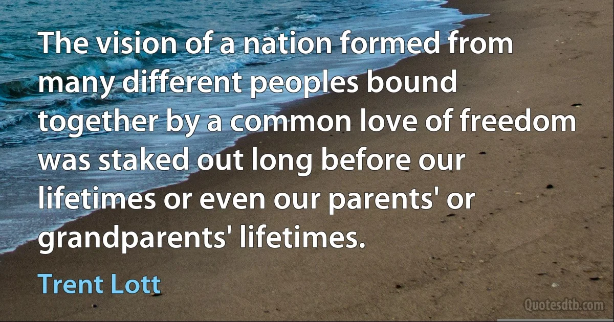 The vision of a nation formed from many different peoples bound together by a common love of freedom was staked out long before our lifetimes or even our parents' or grandparents' lifetimes. (Trent Lott)