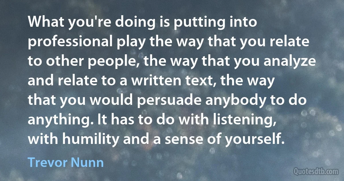 What you're doing is putting into professional play the way that you relate to other people, the way that you analyze and relate to a written text, the way that you would persuade anybody to do anything. It has to do with listening, with humility and a sense of yourself. (Trevor Nunn)