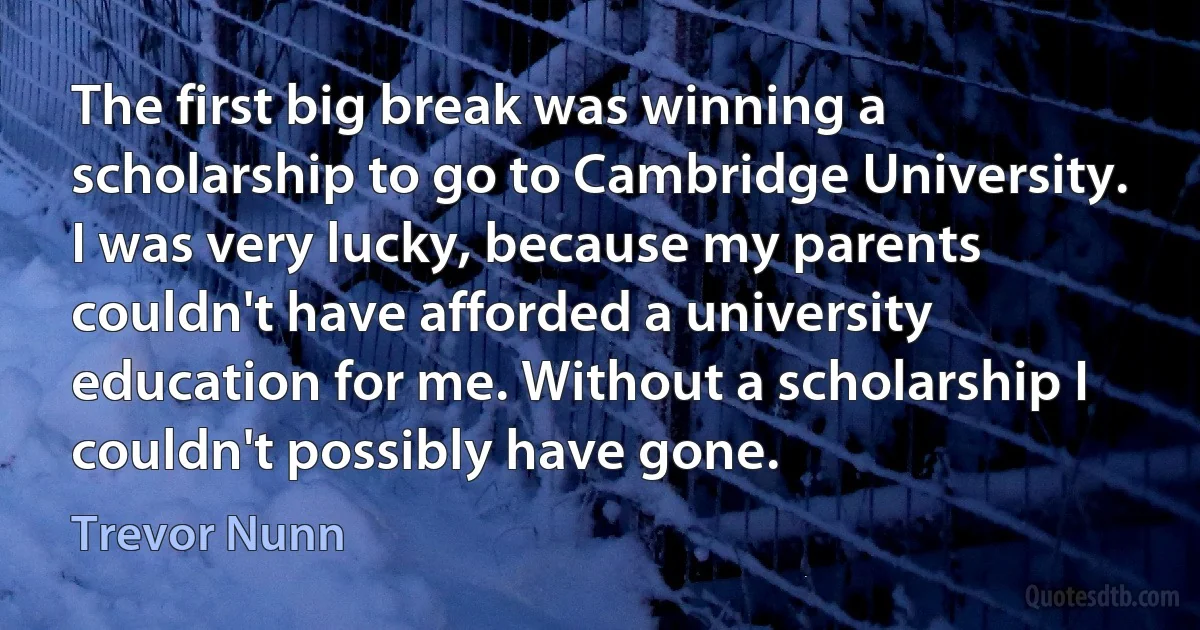 The first big break was winning a scholarship to go to Cambridge University. I was very lucky, because my parents couldn't have afforded a university education for me. Without a scholarship I couldn't possibly have gone. (Trevor Nunn)