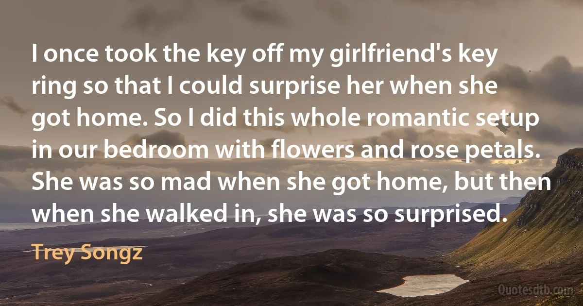 I once took the key off my girlfriend's key ring so that I could surprise her when she got home. So I did this whole romantic setup in our bedroom with flowers and rose petals. She was so mad when she got home, but then when she walked in, she was so surprised. (Trey Songz)