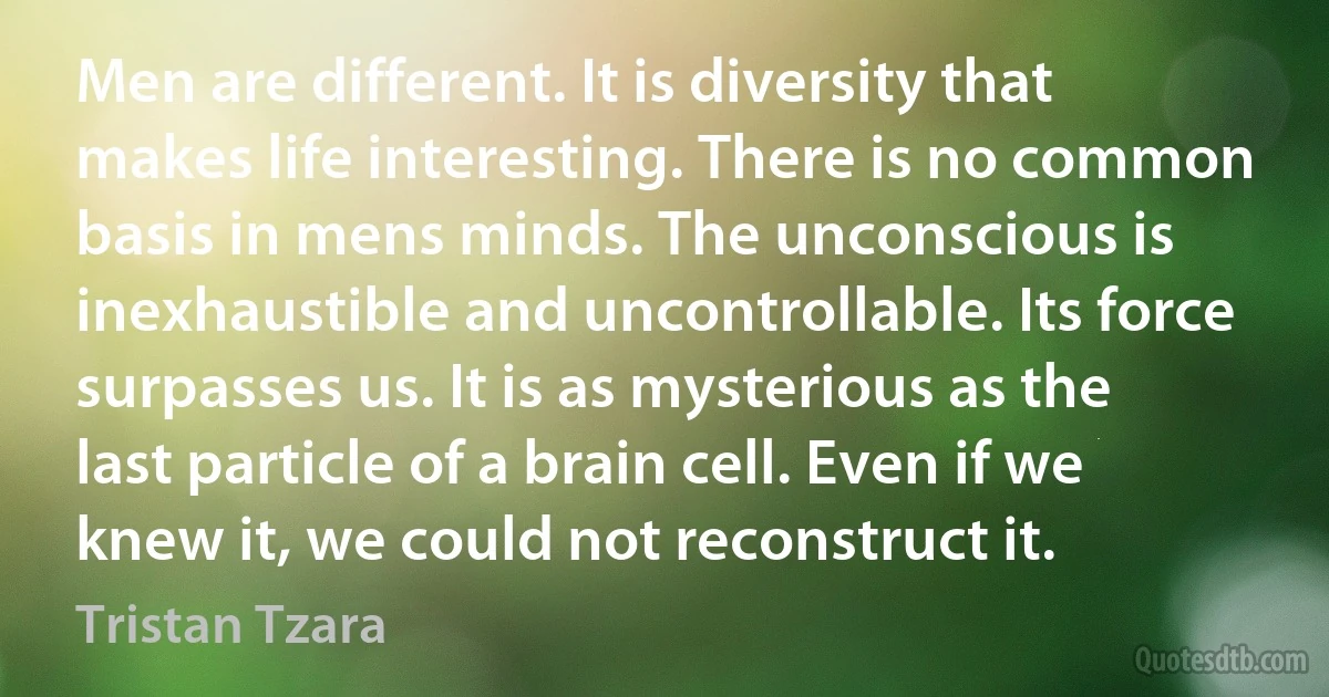 Men are different. It is diversity that makes life interesting. There is no common basis in mens minds. The unconscious is inexhaustible and uncontrollable. Its force surpasses us. It is as mysterious as the last particle of a brain cell. Even if we knew it, we could not reconstruct it. (Tristan Tzara)