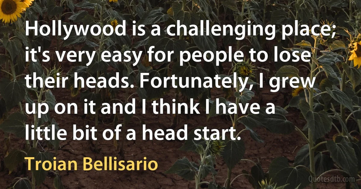 Hollywood is a challenging place; it's very easy for people to lose their heads. Fortunately, I grew up on it and I think I have a little bit of a head start. (Troian Bellisario)