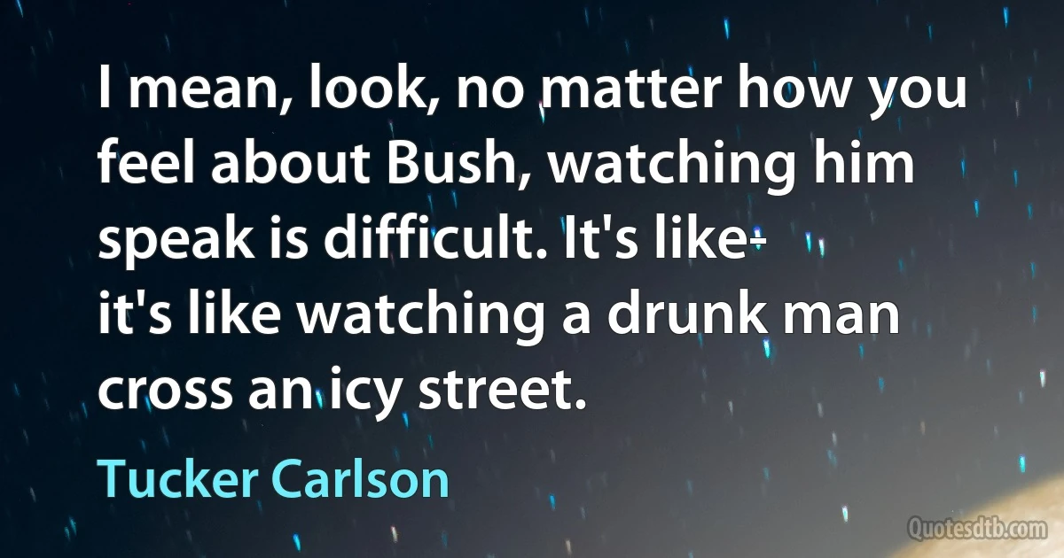 I mean, look, no matter how you feel about Bush, watching him speak is difficult. It's like- it's like watching a drunk man cross an icy street. (Tucker Carlson)