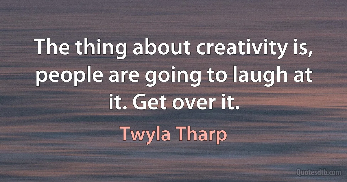 The thing about creativity is, people are going to laugh at it. Get over it. (Twyla Tharp)