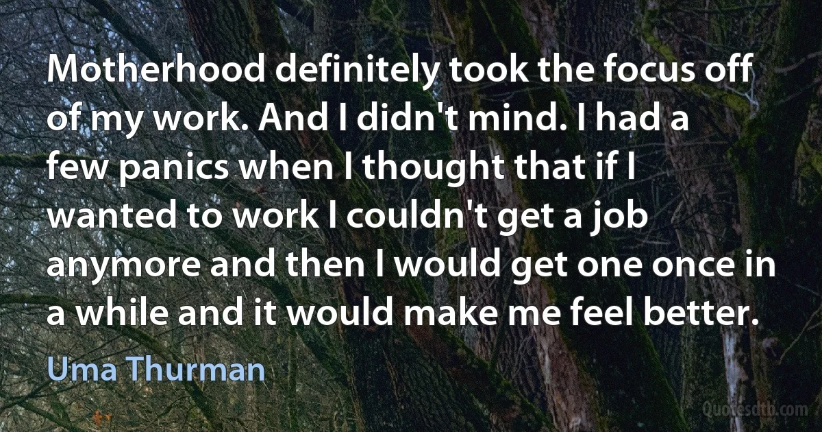 Motherhood definitely took the focus off of my work. And I didn't mind. I had a few panics when I thought that if I wanted to work I couldn't get a job anymore and then I would get one once in a while and it would make me feel better. (Uma Thurman)