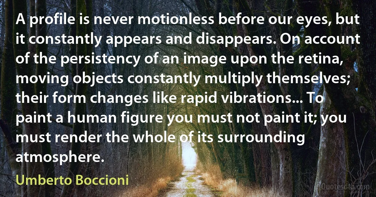 A profile is never motionless before our eyes, but it constantly appears and disappears. On account of the persistency of an image upon the retina, moving objects constantly multiply themselves; their form changes like rapid vibrations... To paint a human figure you must not paint it; you must render the whole of its surrounding atmosphere. (Umberto Boccioni)