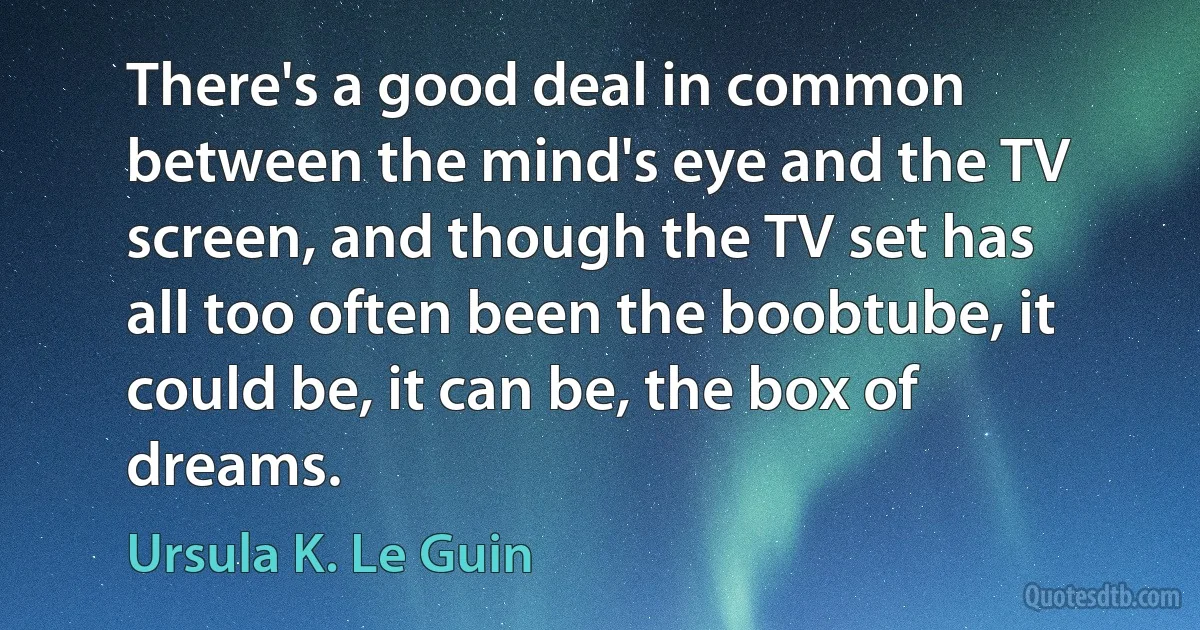 There's a good deal in common between the mind's eye and the TV screen, and though the TV set has all too often been the boobtube, it could be, it can be, the box of dreams. (Ursula K. Le Guin)