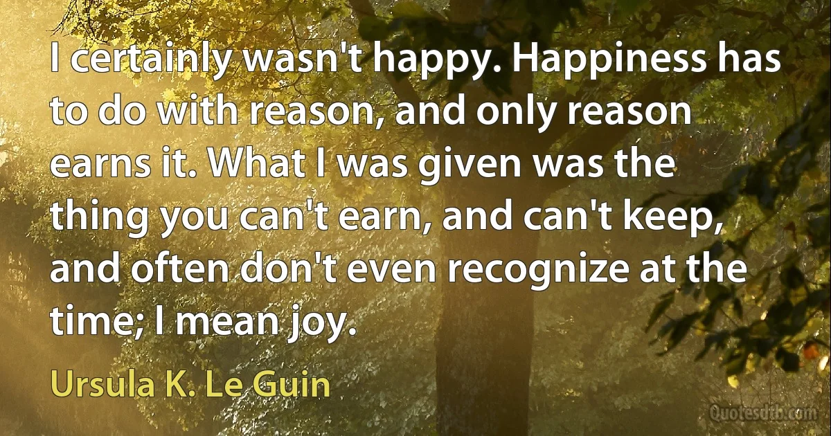 I certainly wasn't happy. Happiness has to do with reason, and only reason earns it. What I was given was the thing you can't earn, and can't keep, and often don't even recognize at the time; I mean joy. (Ursula K. Le Guin)