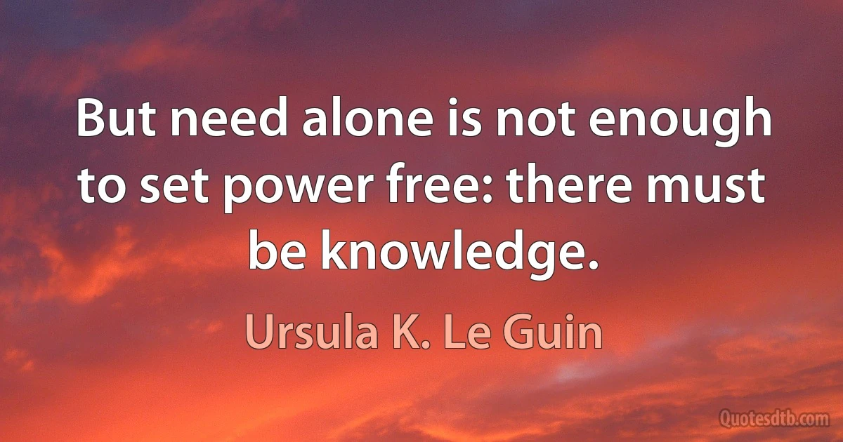 But need alone is not enough to set power free: there must be knowledge. (Ursula K. Le Guin)