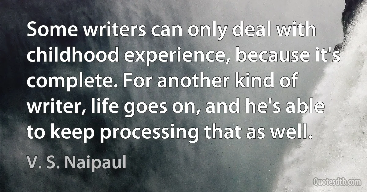 Some writers can only deal with childhood experience, because it's complete. For another kind of writer, life goes on, and he's able to keep processing that as well. (V. S. Naipaul)