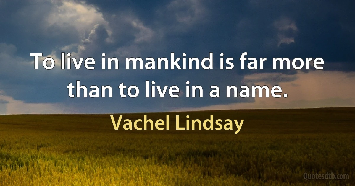 To live in mankind is far more than to live in a name. (Vachel Lindsay)