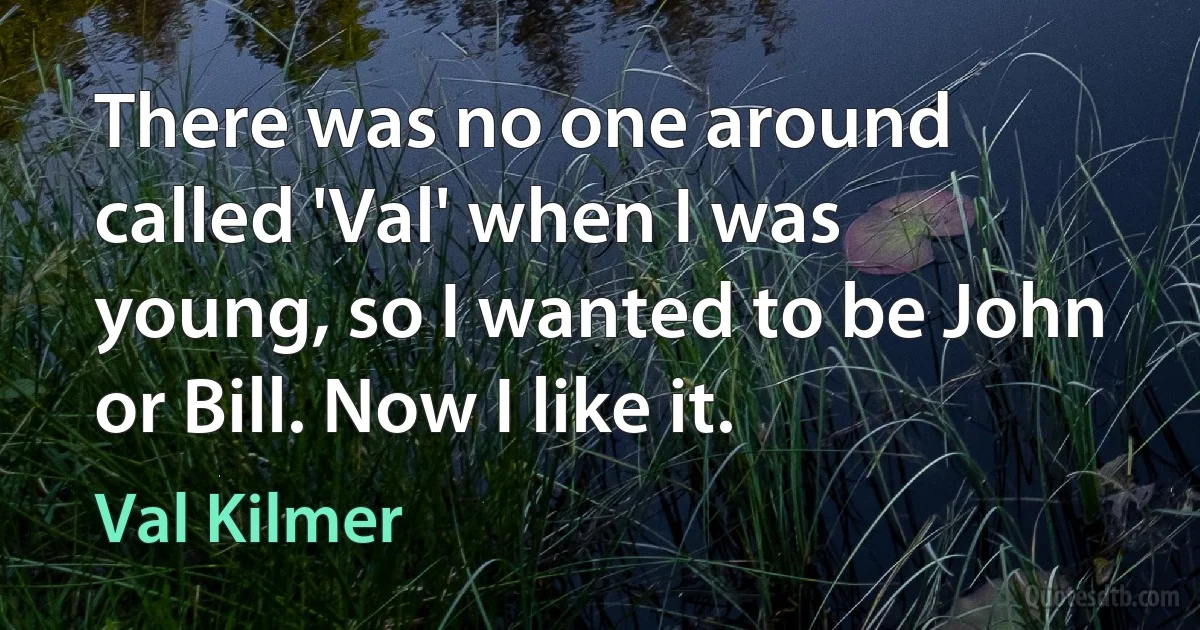 There was no one around called 'Val' when I was young, so I wanted to be John or Bill. Now I like it. (Val Kilmer)